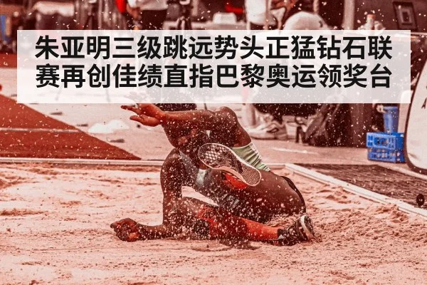 朱亚明三级跳远势头正猛钻石联赛再创佳绩直指巴黎奥运领奖台